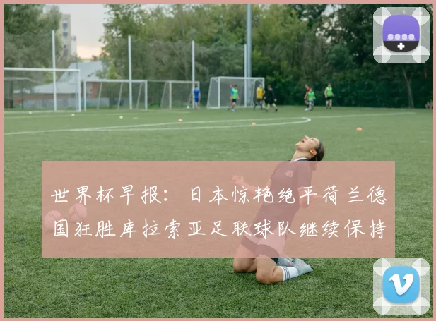 世界杯早报：日本惊艳绝平荷兰德国狂胜库拉索亚足联球队继续保持不败